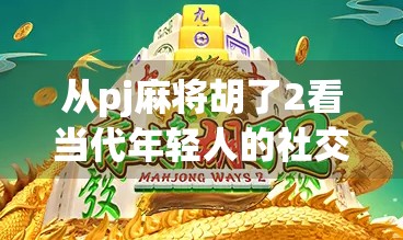 从pj麻将胡了2看当代年轻人的社交密码,一场牌局背后的孤独与联结 从pj麻将胡了2看当代年轻人的社交密码,一场牌局背后的孤独与联结