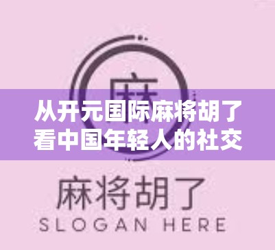 从开元国际麻将胡了看中国年轻人的社交新方式，牌桌上的情绪共鸣与数字时代的孤独疗愈